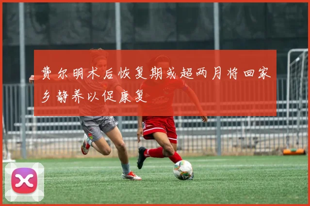 费尔明术后恢复期或超两月将回家乡静养以促康复