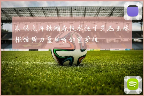 孙悦点评杨瀚森技术优于罗威克林根强调力量训练的重要性