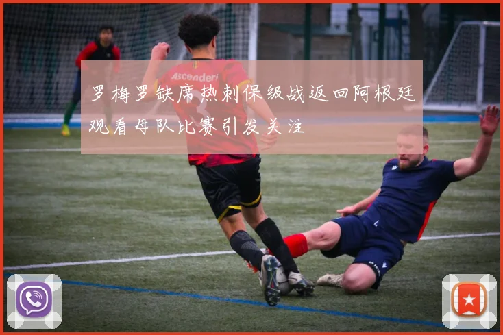 罗梅罗缺席热刺保级战返回阿根廷观看母队比赛引发关注