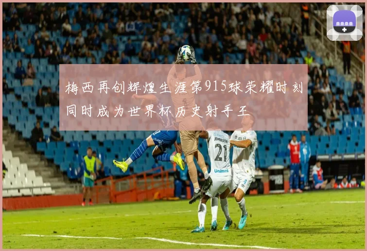 梅西再创辉煌生涯第915球荣耀时刻同时成为世界杯历史射手王