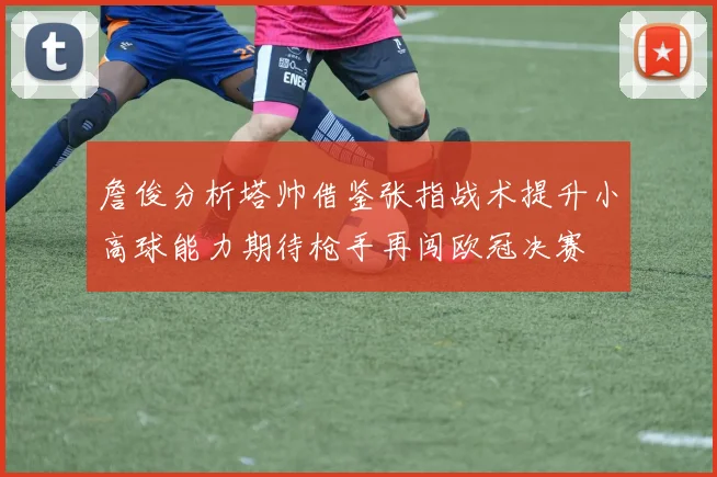 詹俊分析塔帅借鉴张指战术提升小高球能力期待枪手再闯欧冠决赛