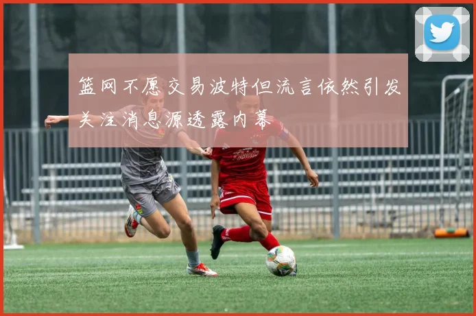 篮网不愿交易波特但流言依然引发关注消息源透露内幕