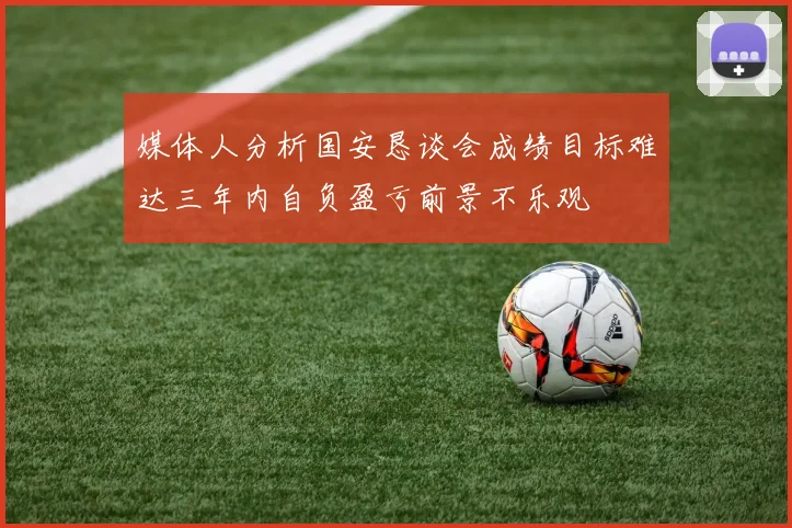 媒体人分析国安恳谈会成绩目标难达三年内自负盈亏前景不乐观