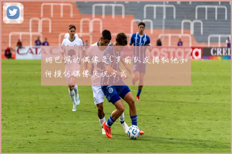 姆巴佩的偶像是C罗前队友揭秘他如何模仿偶像庆祝方式