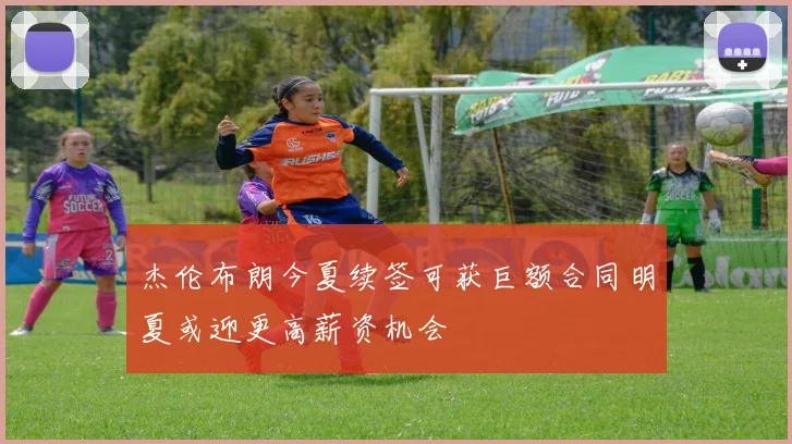 杰伦布朗今夏续签可获巨额合同明夏或迎更高薪资机会