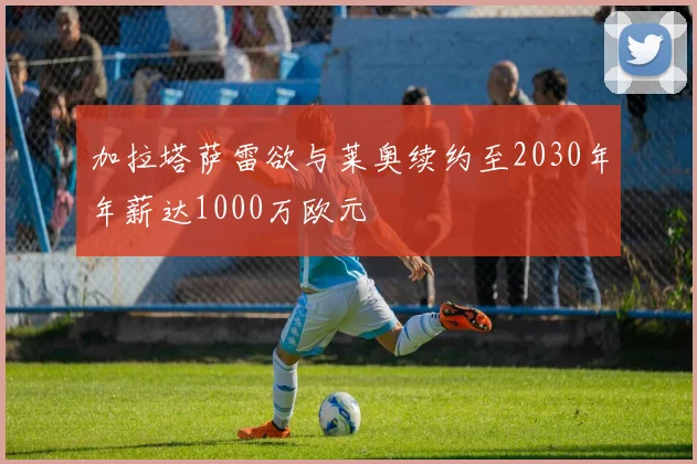 加拉塔萨雷欲与莱奥续约至2030年年薪达1000万欧元