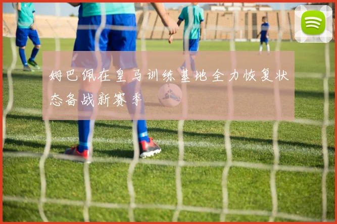 姆巴佩在皇马训练基地全力恢复状态备战新赛季