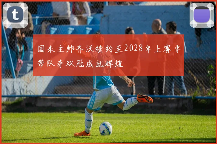 国米主帅齐沃续约至2028年上赛季带队夺双冠成就辉煌