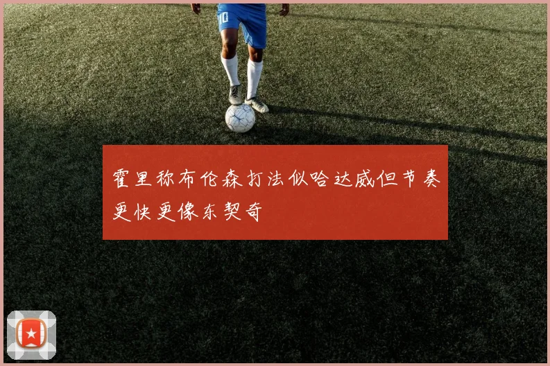 霍里称布伦森打法似哈达威但节奏更快更像东契奇
