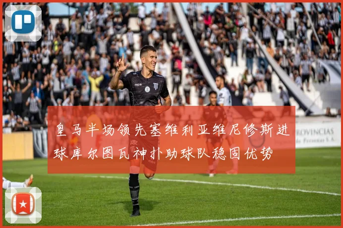 皇马半场领先塞维利亚维尼修斯进球库尔图瓦神扑助球队稳固优势