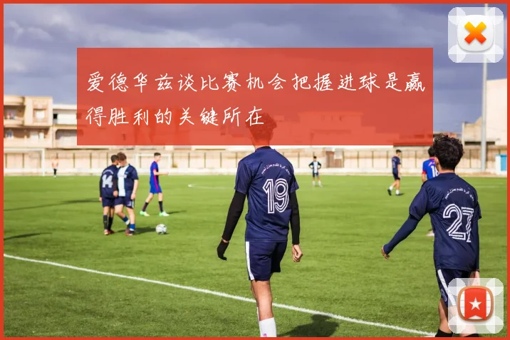 爱德华兹谈比赛机会把握进球是赢得胜利的关键所在