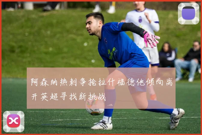 阿森纳热刺争抢拉什福德他倾向离开英超寻找新挑战