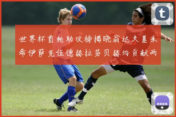 世界杯首轮助攻榜揭晓翁达夫基米希伊萨克伍德赫拉芬贝赫均贡献两次助攻