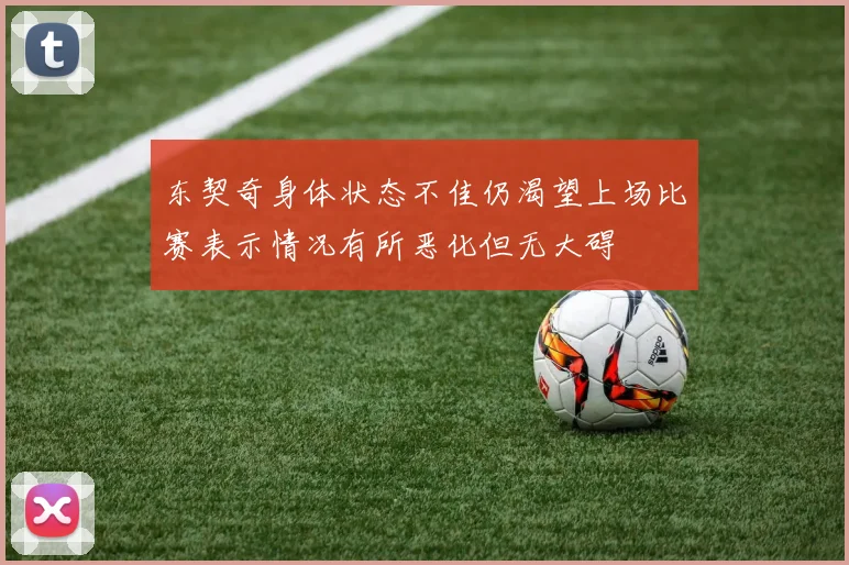 东契奇身体状态不佳仍渴望上场比赛表示情况有所恶化但无大碍