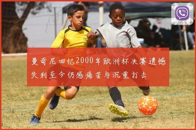 曼奇尼回忆2000年欧洲杯决赛遗憾失利至今仍感痛苦与沉重打击