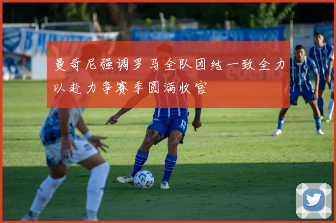 曼奇尼强调罗马全队团结一致全力以赴力争赛季圆满收官