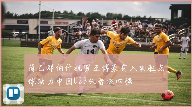 荷乙邓伯什祝贺王博豪罚入制胜点球助力中国U23队晋级四强