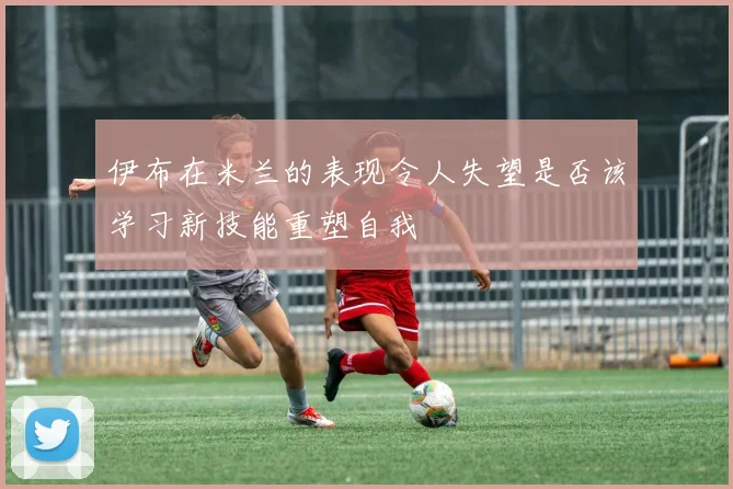 伊布在米兰的表现令人失望是否该学习新技能重塑自我