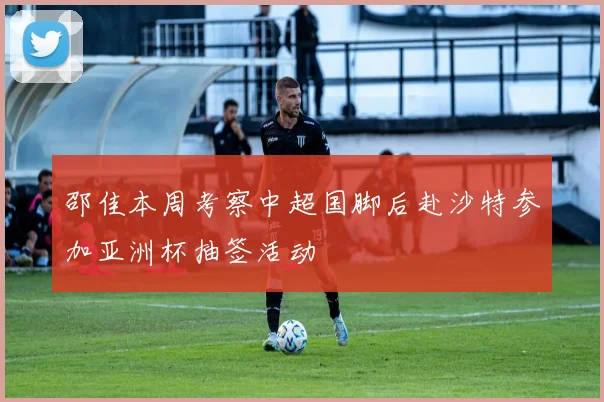 邵佳本周考察中超国脚后赴沙特参加亚洲杯抽签活动