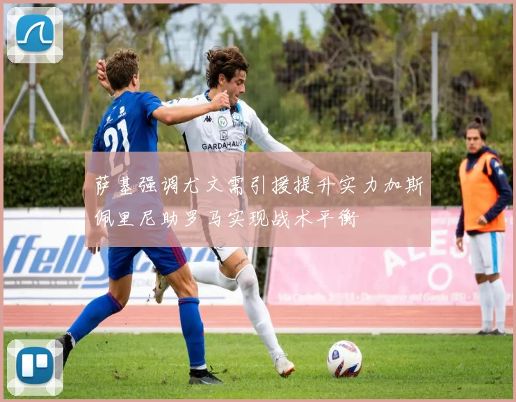 萨基强调尤文需引援提升实力加斯佩里尼助罗马实现战术平衡
